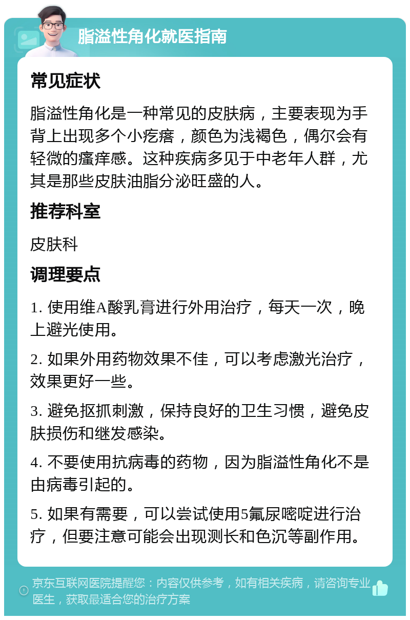 脂溢性角化就医指南 常见症状 脂溢性角化是一种常见的皮肤病，主要表现为手背上出现多个小疙瘩，颜色为浅褐色，偶尔会有轻微的瘙痒感。这种疾病多见于中老年人群，尤其是那些皮肤油脂分泌旺盛的人。 推荐科室 皮肤科 调理要点 1. 使用维A酸乳膏进行外用治疗，每天一次，晚上避光使用。 2. 如果外用药物效果不佳，可以考虑激光治疗，效果更好一些。 3. 避免抠抓刺激，保持良好的卫生习惯，避免皮肤损伤和继发感染。 4. 不要使用抗病毒的药物，因为脂溢性角化不是由病毒引起的。 5. 如果有需要，可以尝试使用5氟尿嘧啶进行治疗，但要注意可能会出现测长和色沉等副作用。