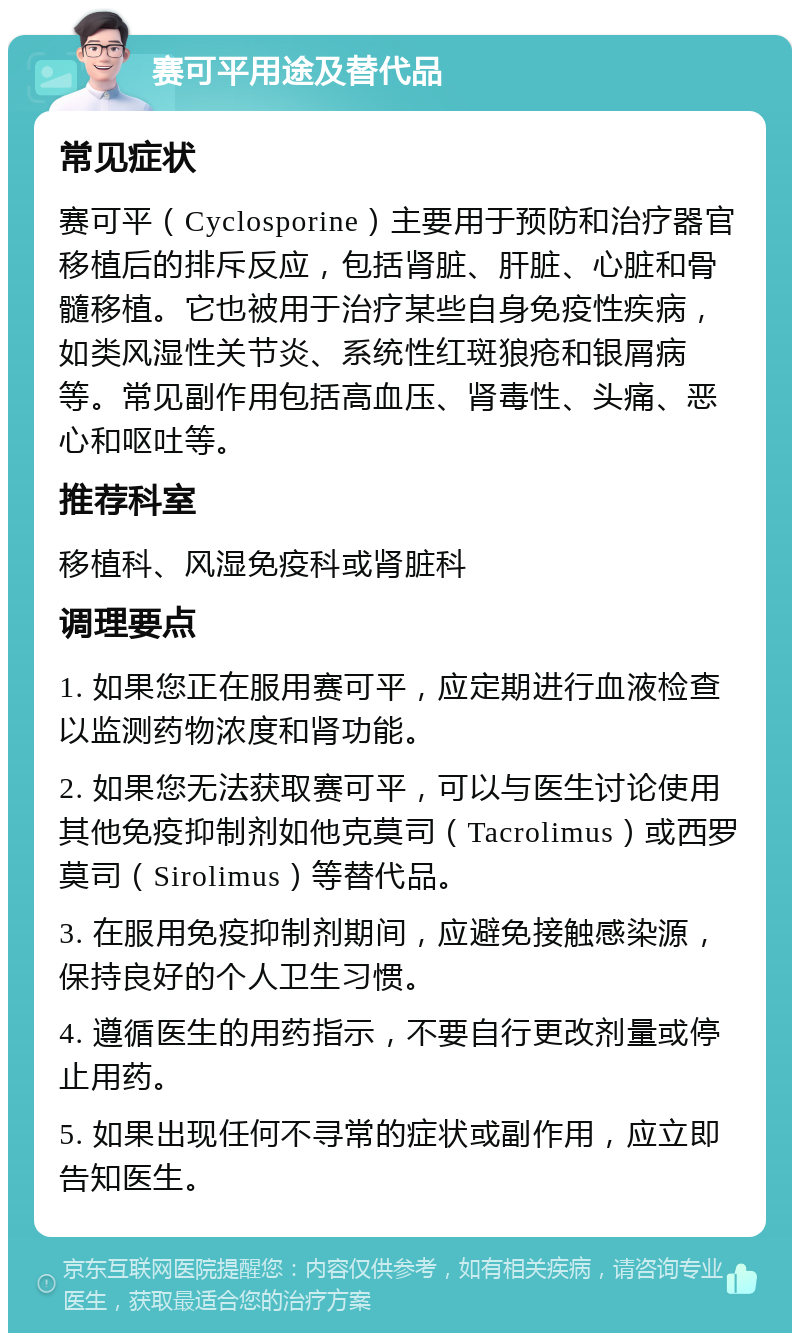 赛可平用途及替代品 常见症状 赛可平（Cyclosporine）主要用于预防和治疗器官移植后的排斥反应，包括肾脏、肝脏、心脏和骨髓移植。它也被用于治疗某些自身免疫性疾病，如类风湿性关节炎、系统性红斑狼疮和银屑病等。常见副作用包括高血压、肾毒性、头痛、恶心和呕吐等。 推荐科室 移植科、风湿免疫科或肾脏科 调理要点 1. 如果您正在服用赛可平，应定期进行血液检查以监测药物浓度和肾功能。 2. 如果您无法获取赛可平，可以与医生讨论使用其他免疫抑制剂如他克莫司（Tacrolimus）或西罗莫司（Sirolimus）等替代品。 3. 在服用免疫抑制剂期间，应避免接触感染源，保持良好的个人卫生习惯。 4. 遵循医生的用药指示，不要自行更改剂量或停止用药。 5. 如果出现任何不寻常的症状或副作用，应立即告知医生。