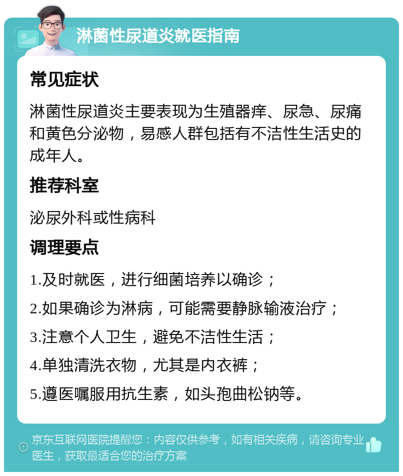 淋菌性尿道炎就医指南 常见症状 淋菌性尿道炎主要表现为生殖器痒、尿急、尿痛和黄色分泌物，易感人群包括有不洁性生活史的成年人。 推荐科室 泌尿外科或性病科 调理要点 1.及时就医，进行细菌培养以确诊； 2.如果确诊为淋病，可能需要静脉输液治疗； 3.注意个人卫生，避免不洁性生活； 4.单独清洗衣物，尤其是内衣裤； 5.遵医嘱服用抗生素，如头孢曲松钠等。