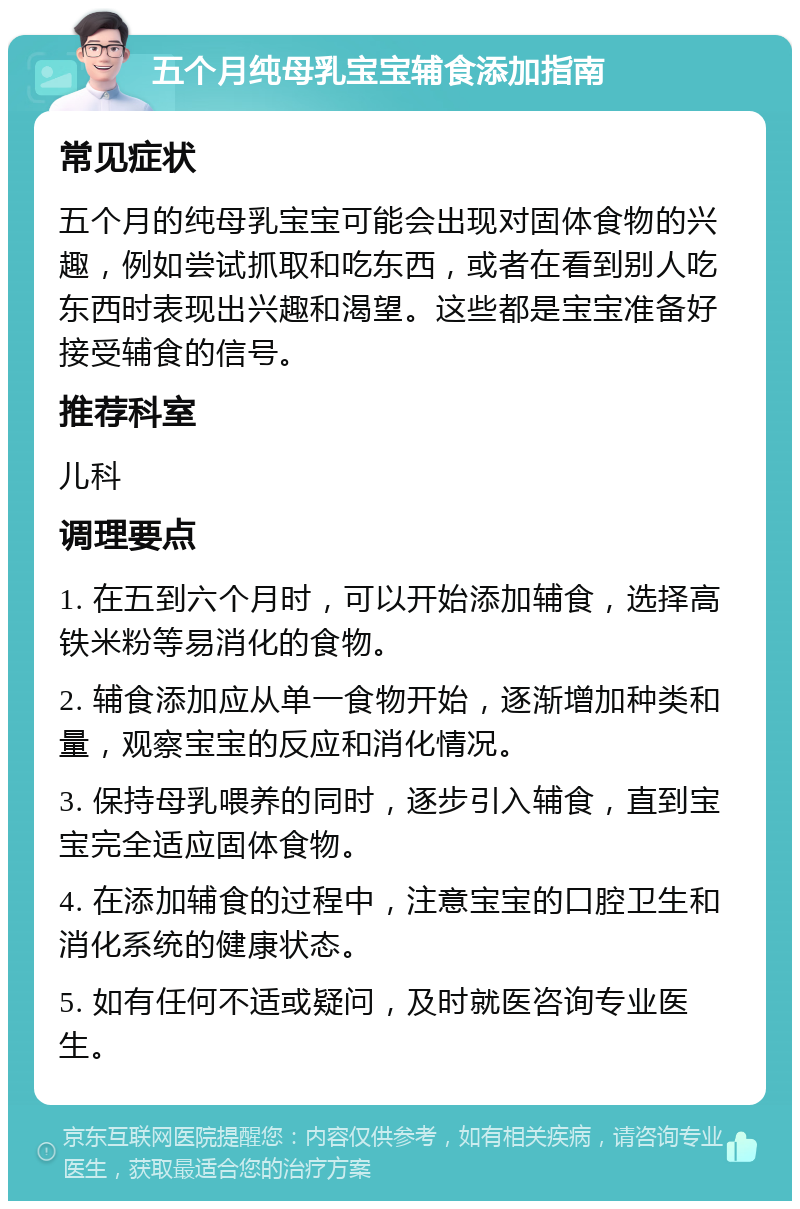 五个月纯母乳宝宝辅食添加指南 常见症状 五个月的纯母乳宝宝可能会出现对固体食物的兴趣，例如尝试抓取和吃东西，或者在看到别人吃东西时表现出兴趣和渴望。这些都是宝宝准备好接受辅食的信号。 推荐科室 儿科 调理要点 1. 在五到六个月时，可以开始添加辅食，选择高铁米粉等易消化的食物。 2. 辅食添加应从单一食物开始，逐渐增加种类和量，观察宝宝的反应和消化情况。 3. 保持母乳喂养的同时，逐步引入辅食，直到宝宝完全适应固体食物。 4. 在添加辅食的过程中，注意宝宝的口腔卫生和消化系统的健康状态。 5. 如有任何不适或疑问，及时就医咨询专业医生。