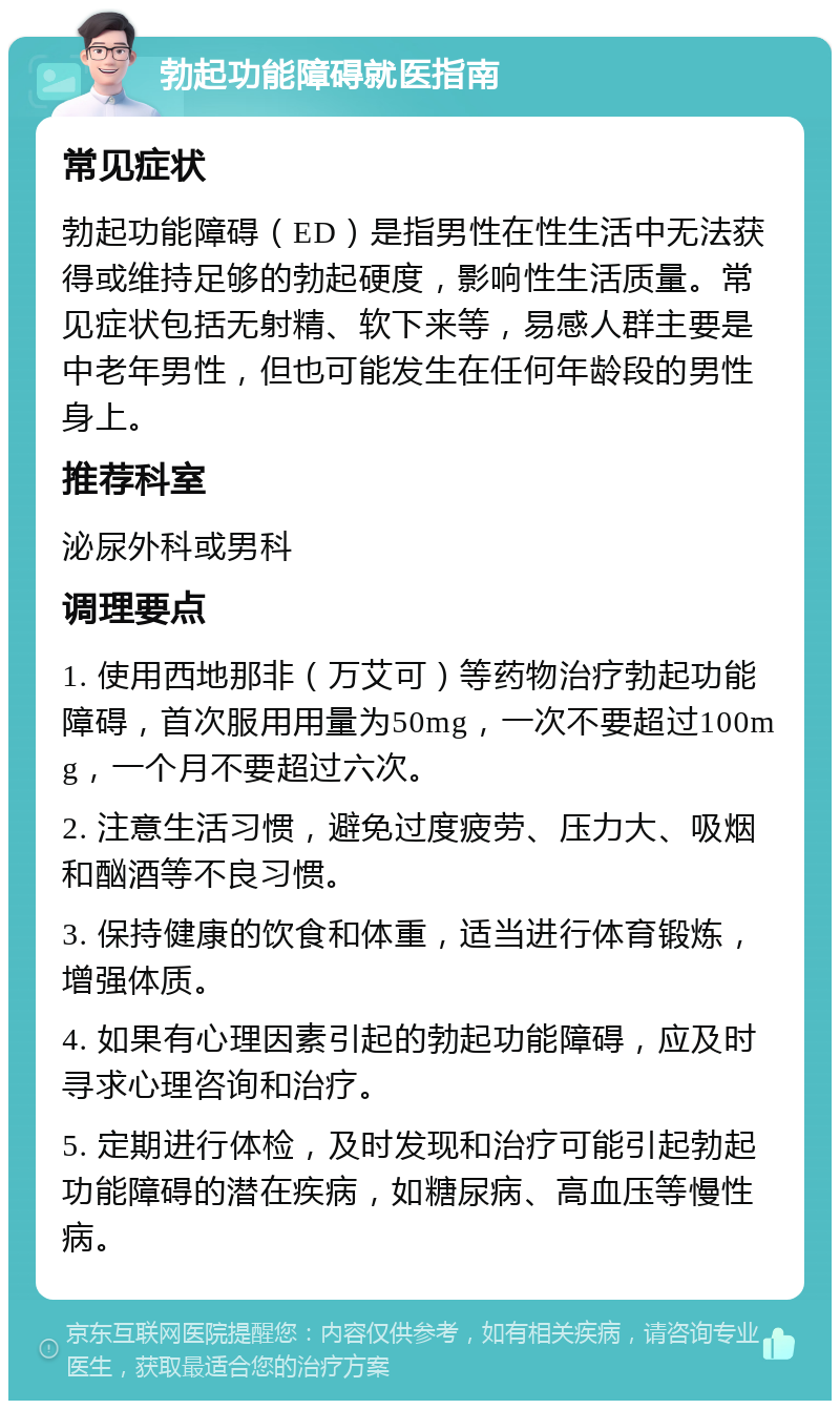 勃起功能障碍就医指南 常见症状 勃起功能障碍（ED）是指男性在性生活中无法获得或维持足够的勃起硬度，影响性生活质量。常见症状包括无射精、软下来等，易感人群主要是中老年男性，但也可能发生在任何年龄段的男性身上。 推荐科室 泌尿外科或男科 调理要点 1. 使用西地那非（万艾可）等药物治疗勃起功能障碍，首次服用用量为50mg，一次不要超过100mg，一个月不要超过六次。 2. 注意生活习惯，避免过度疲劳、压力大、吸烟和酗酒等不良习惯。 3. 保持健康的饮食和体重，适当进行体育锻炼，增强体质。 4. 如果有心理因素引起的勃起功能障碍，应及时寻求心理咨询和治疗。 5. 定期进行体检，及时发现和治疗可能引起勃起功能障碍的潜在疾病，如糖尿病、高血压等慢性病。