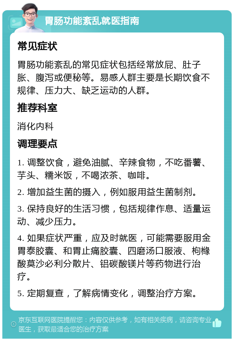 胃肠功能紊乱就医指南 常见症状 胃肠功能紊乱的常见症状包括经常放屁、肚子胀、腹泻或便秘等。易感人群主要是长期饮食不规律、压力大、缺乏运动的人群。 推荐科室 消化内科 调理要点 1. 调整饮食，避免油腻、辛辣食物，不吃番薯、芋头、糯米饭，不喝浓茶、咖啡。 2. 增加益生菌的摄入，例如服用益生菌制剂。 3. 保持良好的生活习惯，包括规律作息、适量运动、减少压力。 4. 如果症状严重，应及时就医，可能需要服用金胃泰胶囊、和胃止痛胶囊、四磨汤口服液、枸橼酸莫沙必利分散片、铝碳酸镁片等药物进行治疗。 5. 定期复查，了解病情变化，调整治疗方案。