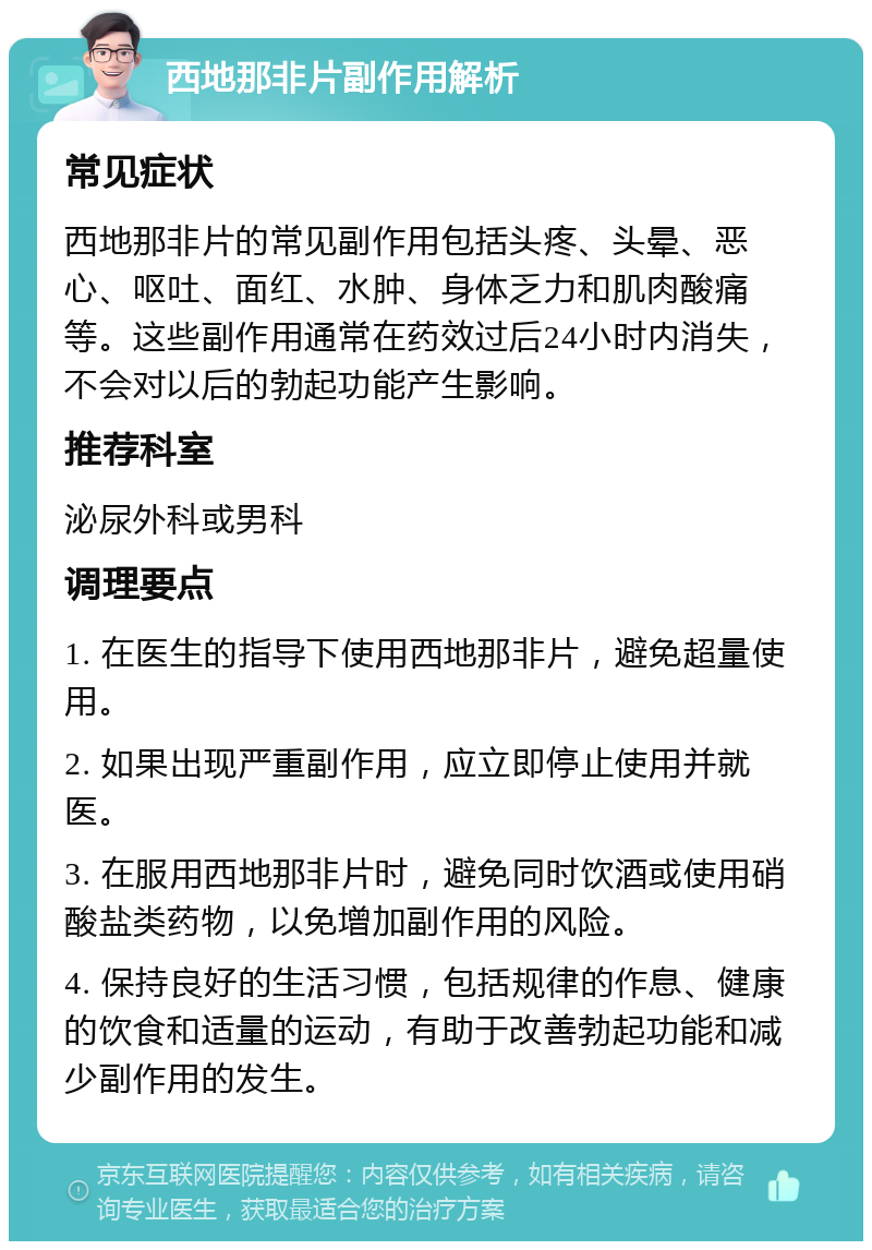 西地那非片副作用解析 常见症状 西地那非片的常见副作用包括头疼、头晕、恶心、呕吐、面红、水肿、身体乏力和肌肉酸痛等。这些副作用通常在药效过后24小时内消失，不会对以后的勃起功能产生影响。 推荐科室 泌尿外科或男科 调理要点 1. 在医生的指导下使用西地那非片，避免超量使用。 2. 如果出现严重副作用，应立即停止使用并就医。 3. 在服用西地那非片时，避免同时饮酒或使用硝酸盐类药物，以免增加副作用的风险。 4. 保持良好的生活习惯，包括规律的作息、健康的饮食和适量的运动，有助于改善勃起功能和减少副作用的发生。