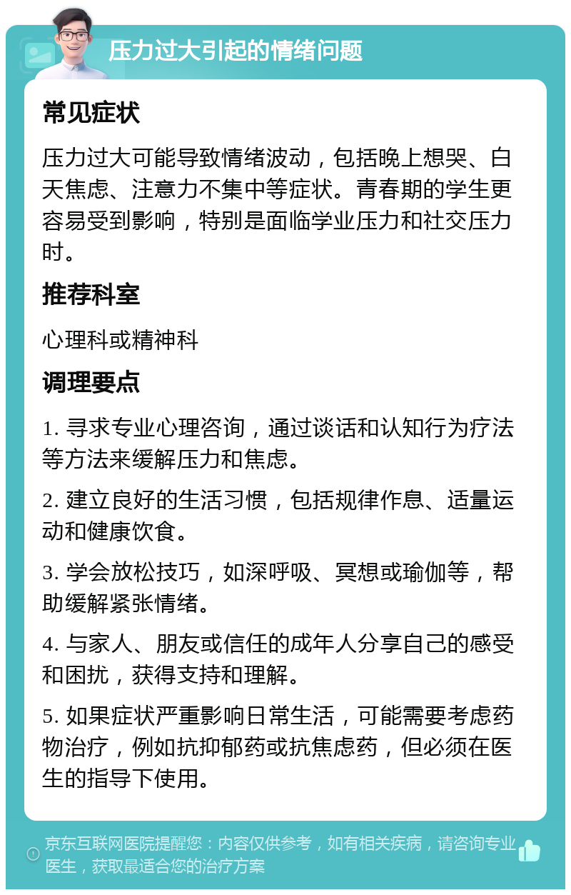 压力过大引起的情绪问题 常见症状 压力过大可能导致情绪波动，包括晚上想哭、白天焦虑、注意力不集中等症状。青春期的学生更容易受到影响，特别是面临学业压力和社交压力时。 推荐科室 心理科或精神科 调理要点 1. 寻求专业心理咨询，通过谈话和认知行为疗法等方法来缓解压力和焦虑。 2. 建立良好的生活习惯，包括规律作息、适量运动和健康饮食。 3. 学会放松技巧，如深呼吸、冥想或瑜伽等，帮助缓解紧张情绪。 4. 与家人、朋友或信任的成年人分享自己的感受和困扰，获得支持和理解。 5. 如果症状严重影响日常生活，可能需要考虑药物治疗，例如抗抑郁药或抗焦虑药，但必须在医生的指导下使用。