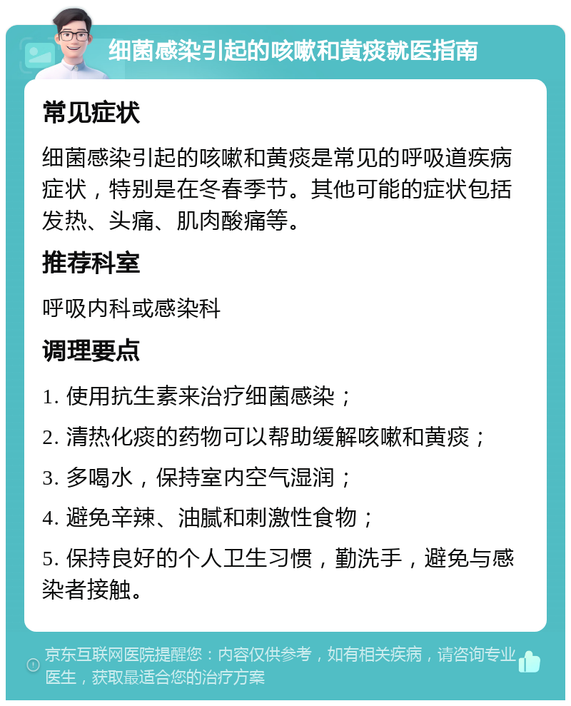 细菌感染引起的咳嗽和黄痰就医指南 常见症状 细菌感染引起的咳嗽和黄痰是常见的呼吸道疾病症状，特别是在冬春季节。其他可能的症状包括发热、头痛、肌肉酸痛等。 推荐科室 呼吸内科或感染科 调理要点 1. 使用抗生素来治疗细菌感染； 2. 清热化痰的药物可以帮助缓解咳嗽和黄痰； 3. 多喝水，保持室内空气湿润； 4. 避免辛辣、油腻和刺激性食物； 5. 保持良好的个人卫生习惯，勤洗手，避免与感染者接触。