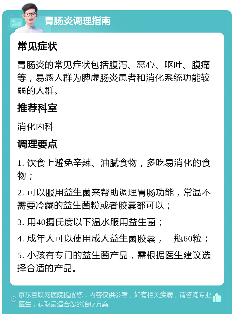 胃肠炎调理指南 常见症状 胃肠炎的常见症状包括腹泻、恶心、呕吐、腹痛等，易感人群为脾虚肠炎患者和消化系统功能较弱的人群。 推荐科室 消化内科 调理要点 1. 饮食上避免辛辣、油腻食物，多吃易消化的食物； 2. 可以服用益生菌来帮助调理胃肠功能，常温不需要冷藏的益生菌粉或者胶囊都可以； 3. 用40摄氏度以下温水服用益生菌； 4. 成年人可以使用成人益生菌胶囊，一瓶60粒； 5. 小孩有专门的益生菌产品，需根据医生建议选择合适的产品。