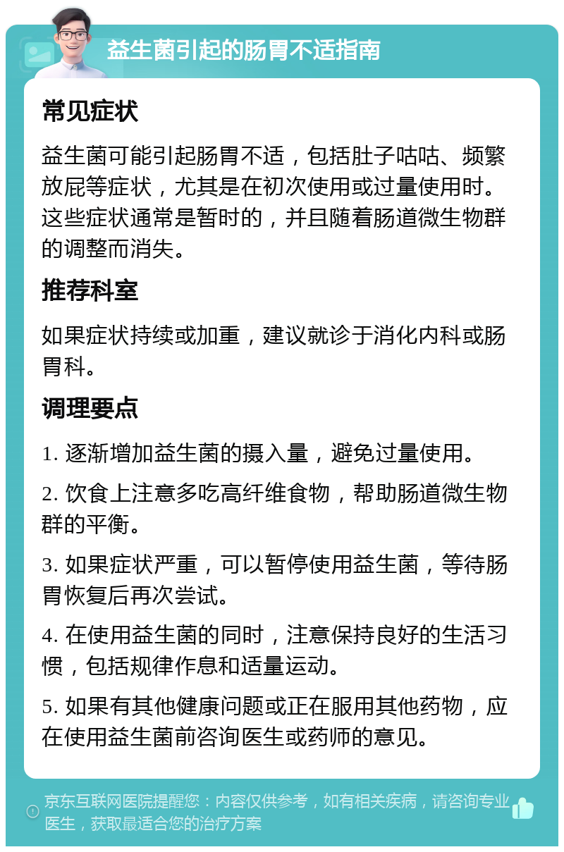 益生菌引起的肠胃不适指南 常见症状 益生菌可能引起肠胃不适，包括肚子咕咕、频繁放屁等症状，尤其是在初次使用或过量使用时。这些症状通常是暂时的，并且随着肠道微生物群的调整而消失。 推荐科室 如果症状持续或加重，建议就诊于消化内科或肠胃科。 调理要点 1. 逐渐增加益生菌的摄入量，避免过量使用。 2. 饮食上注意多吃高纤维食物，帮助肠道微生物群的平衡。 3. 如果症状严重，可以暂停使用益生菌，等待肠胃恢复后再次尝试。 4. 在使用益生菌的同时，注意保持良好的生活习惯，包括规律作息和适量运动。 5. 如果有其他健康问题或正在服用其他药物，应在使用益生菌前咨询医生或药师的意见。