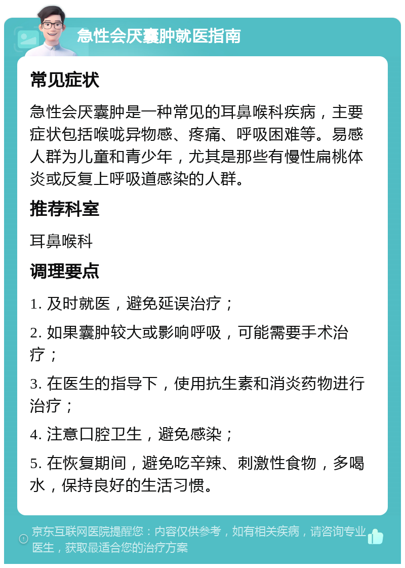 急性会厌囊肿就医指南 常见症状 急性会厌囊肿是一种常见的耳鼻喉科疾病，主要症状包括喉咙异物感、疼痛、呼吸困难等。易感人群为儿童和青少年，尤其是那些有慢性扁桃体炎或反复上呼吸道感染的人群。 推荐科室 耳鼻喉科 调理要点 1. 及时就医，避免延误治疗； 2. 如果囊肿较大或影响呼吸，可能需要手术治疗； 3. 在医生的指导下，使用抗生素和消炎药物进行治疗； 4. 注意口腔卫生，避免感染； 5. 在恢复期间，避免吃辛辣、刺激性食物，多喝水，保持良好的生活习惯。