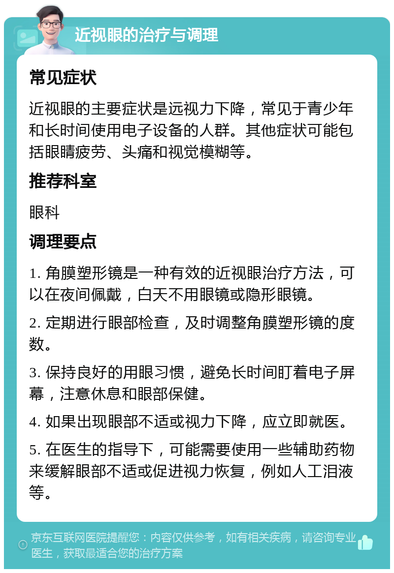 近视眼的治疗与调理 常见症状 近视眼的主要症状是远视力下降，常见于青少年和长时间使用电子设备的人群。其他症状可能包括眼睛疲劳、头痛和视觉模糊等。 推荐科室 眼科 调理要点 1. 角膜塑形镜是一种有效的近视眼治疗方法，可以在夜间佩戴，白天不用眼镜或隐形眼镜。 2. 定期进行眼部检查，及时调整角膜塑形镜的度数。 3. 保持良好的用眼习惯，避免长时间盯着电子屏幕，注意休息和眼部保健。 4. 如果出现眼部不适或视力下降，应立即就医。 5. 在医生的指导下，可能需要使用一些辅助药物来缓解眼部不适或促进视力恢复，例如人工泪液等。