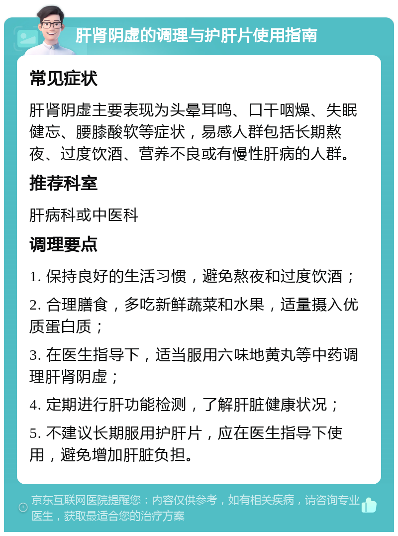 肝肾阴虚的调理与护肝片使用指南 常见症状 肝肾阴虚主要表现为头晕耳鸣、口干咽燥、失眠健忘、腰膝酸软等症状，易感人群包括长期熬夜、过度饮酒、营养不良或有慢性肝病的人群。 推荐科室 肝病科或中医科 调理要点 1. 保持良好的生活习惯，避免熬夜和过度饮酒； 2. 合理膳食，多吃新鲜蔬菜和水果，适量摄入优质蛋白质； 3. 在医生指导下，适当服用六味地黄丸等中药调理肝肾阴虚； 4. 定期进行肝功能检测，了解肝脏健康状况； 5. 不建议长期服用护肝片，应在医生指导下使用，避免增加肝脏负担。