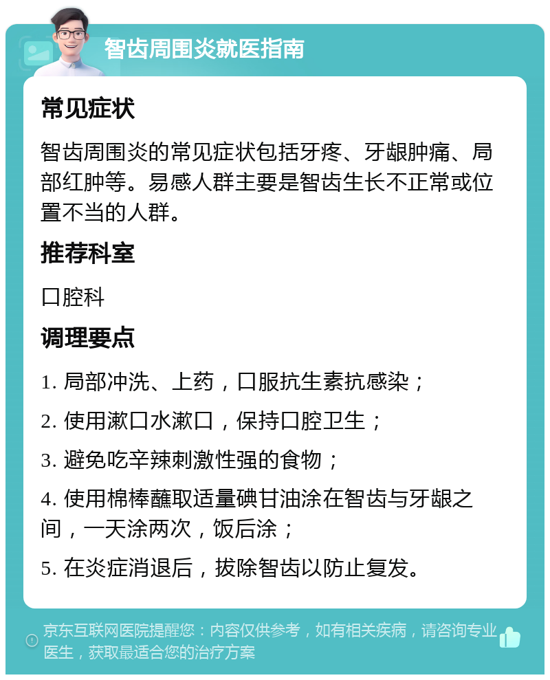 智齿周围炎就医指南 常见症状 智齿周围炎的常见症状包括牙疼、牙龈肿痛、局部红肿等。易感人群主要是智齿生长不正常或位置不当的人群。 推荐科室 口腔科 调理要点 1. 局部冲洗、上药，口服抗生素抗感染； 2. 使用漱口水漱口，保持口腔卫生； 3. 避免吃辛辣刺激性强的食物； 4. 使用棉棒蘸取适量碘甘油涂在智齿与牙龈之间，一天涂两次，饭后涂； 5. 在炎症消退后，拔除智齿以防止复发。