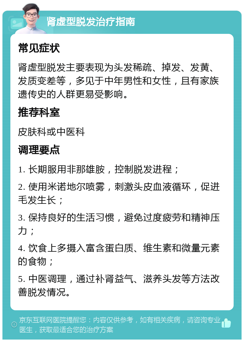 肾虚型脱发治疗指南 常见症状 肾虚型脱发主要表现为头发稀疏、掉发、发黄、发质变差等，多见于中年男性和女性，且有家族遗传史的人群更易受影响。 推荐科室 皮肤科或中医科 调理要点 1. 长期服用非那雄胺，控制脱发进程； 2. 使用米诺地尔喷雾，刺激头皮血液循环，促进毛发生长； 3. 保持良好的生活习惯，避免过度疲劳和精神压力； 4. 饮食上多摄入富含蛋白质、维生素和微量元素的食物； 5. 中医调理，通过补肾益气、滋养头发等方法改善脱发情况。