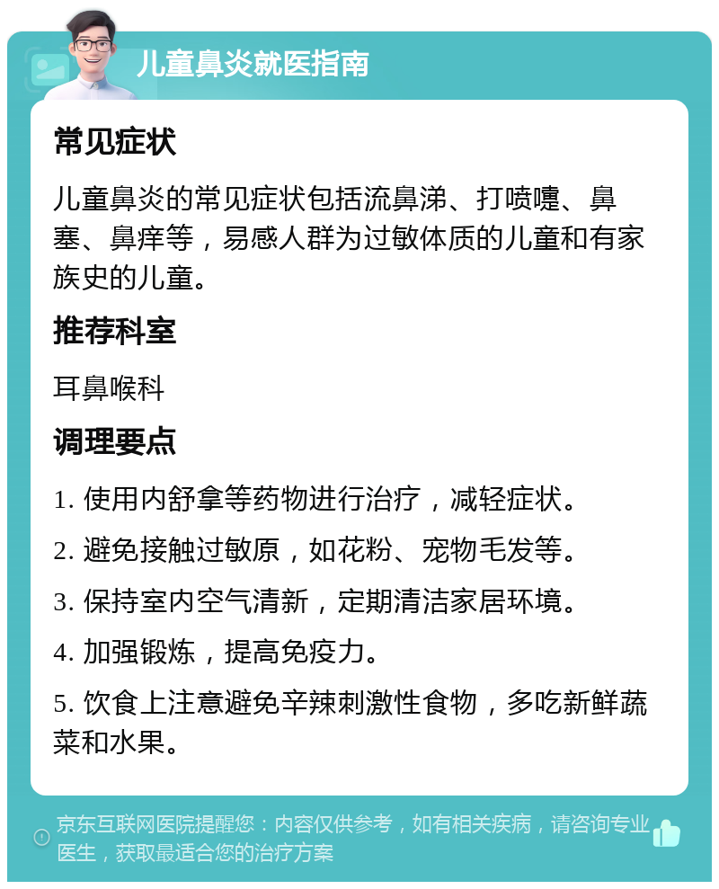 儿童鼻炎就医指南 常见症状 儿童鼻炎的常见症状包括流鼻涕、打喷嚏、鼻塞、鼻痒等，易感人群为过敏体质的儿童和有家族史的儿童。 推荐科室 耳鼻喉科 调理要点 1. 使用内舒拿等药物进行治疗，减轻症状。 2. 避免接触过敏原，如花粉、宠物毛发等。 3. 保持室内空气清新，定期清洁家居环境。 4. 加强锻炼，提高免疫力。 5. 饮食上注意避免辛辣刺激性食物，多吃新鲜蔬菜和水果。