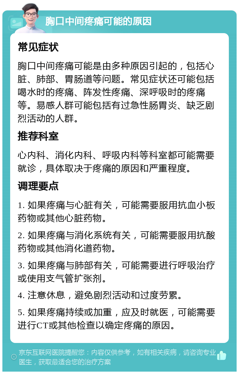 胸口中间疼痛可能的原因 常见症状 胸口中间疼痛可能是由多种原因引起的，包括心脏、肺部、胃肠道等问题。常见症状还可能包括喝水时的疼痛、阵发性疼痛、深呼吸时的疼痛等。易感人群可能包括有过急性肠胃炎、缺乏剧烈活动的人群。 推荐科室 心内科、消化内科、呼吸内科等科室都可能需要就诊，具体取决于疼痛的原因和严重程度。 调理要点 1. 如果疼痛与心脏有关，可能需要服用抗血小板药物或其他心脏药物。 2. 如果疼痛与消化系统有关，可能需要服用抗酸药物或其他消化道药物。 3. 如果疼痛与肺部有关，可能需要进行呼吸治疗或使用支气管扩张剂。 4. 注意休息，避免剧烈活动和过度劳累。 5. 如果疼痛持续或加重，应及时就医，可能需要进行CT或其他检查以确定疼痛的原因。