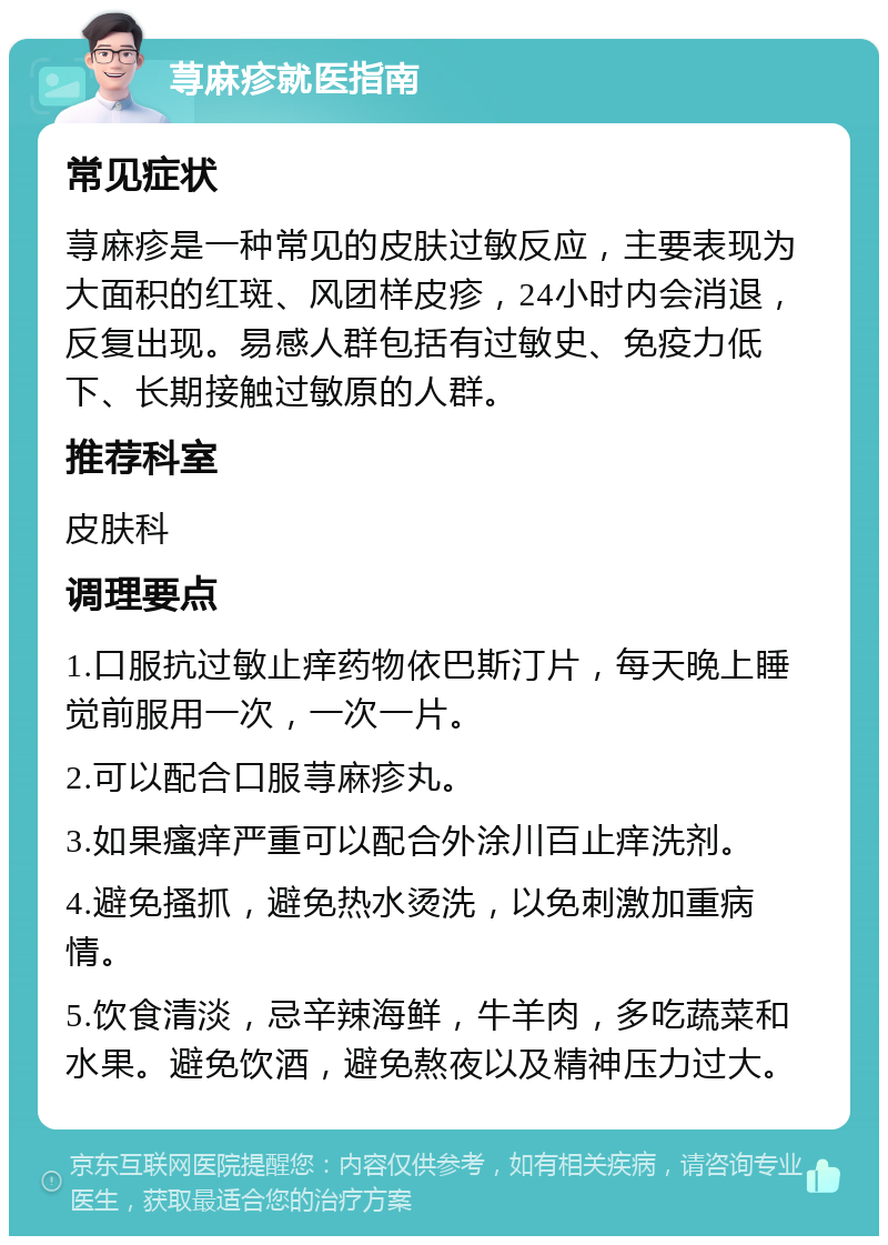 荨麻疹就医指南 常见症状 荨麻疹是一种常见的皮肤过敏反应，主要表现为大面积的红斑、风团样皮疹，24小时内会消退，反复出现。易感人群包括有过敏史、免疫力低下、长期接触过敏原的人群。 推荐科室 皮肤科 调理要点 1.口服抗过敏止痒药物依巴斯汀片，每天晚上睡觉前服用一次，一次一片。 2.可以配合口服荨麻疹丸。 3.如果瘙痒严重可以配合外涂川百止痒洗剂。 4.避免搔抓，避免热水烫洗，以免刺激加重病情。 5.饮食清淡，忌辛辣海鲜，牛羊肉，多吃蔬菜和水果。避免饮酒，避免熬夜以及精神压力过大。