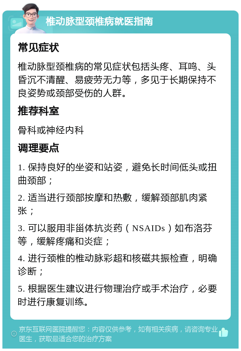 椎动脉型颈椎病就医指南 常见症状 椎动脉型颈椎病的常见症状包括头疼、耳鸣、头昏沉不清醒、易疲劳无力等，多见于长期保持不良姿势或颈部受伤的人群。 推荐科室 骨科或神经内科 调理要点 1. 保持良好的坐姿和站姿，避免长时间低头或扭曲颈部； 2. 适当进行颈部按摩和热敷，缓解颈部肌肉紧张； 3. 可以服用非甾体抗炎药（NSAIDs）如布洛芬等，缓解疼痛和炎症； 4. 进行颈椎的椎动脉彩超和核磁共振检查，明确诊断； 5. 根据医生建议进行物理治疗或手术治疗，必要时进行康复训练。