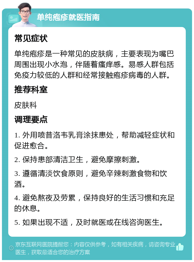 单纯疱疹就医指南 常见症状 单纯疱疹是一种常见的皮肤病，主要表现为嘴巴周围出现小水泡，伴随着瘙痒感。易感人群包括免疫力较低的人群和经常接触疱疹病毒的人群。 推荐科室 皮肤科 调理要点 1. 外用喷昔洛韦乳膏涂抹患处，帮助减轻症状和促进愈合。 2. 保持患部清洁卫生，避免摩擦刺激。 3. 遵循清淡饮食原则，避免辛辣刺激食物和饮酒。 4. 避免熬夜及劳累，保持良好的生活习惯和充足的休息。 5. 如果出现不适，及时就医或在线咨询医生。