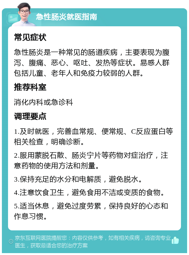 急性肠炎就医指南 常见症状 急性肠炎是一种常见的肠道疾病，主要表现为腹泻、腹痛、恶心、呕吐、发热等症状。易感人群包括儿童、老年人和免疫力较弱的人群。 推荐科室 消化内科或急诊科 调理要点 1.及时就医，完善血常规、便常规、C反应蛋白等相关检查，明确诊断。 2.服用蒙脱石散、肠炎宁片等药物对症治疗，注意药物的使用方法和剂量。 3.保持充足的水分和电解质，避免脱水。 4.注意饮食卫生，避免食用不洁或变质的食物。 5.适当休息，避免过度劳累，保持良好的心态和作息习惯。