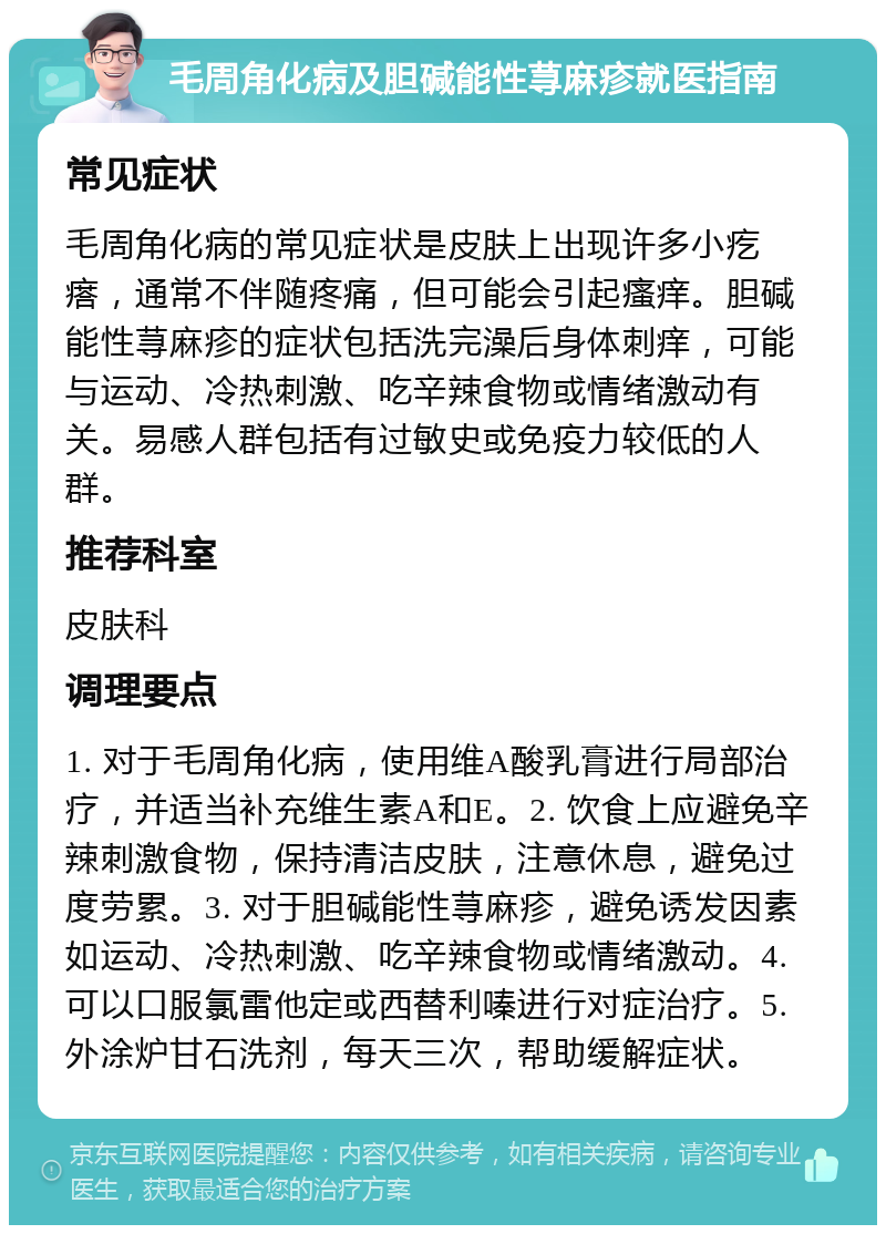 毛周角化病及胆碱能性荨麻疹就医指南 常见症状 毛周角化病的常见症状是皮肤上出现许多小疙瘩，通常不伴随疼痛，但可能会引起瘙痒。胆碱能性荨麻疹的症状包括洗完澡后身体刺痒，可能与运动、冷热刺激、吃辛辣食物或情绪激动有关。易感人群包括有过敏史或免疫力较低的人群。 推荐科室 皮肤科 调理要点 1. 对于毛周角化病，使用维A酸乳膏进行局部治疗，并适当补充维生素A和E。2. 饮食上应避免辛辣刺激食物，保持清洁皮肤，注意休息，避免过度劳累。3. 对于胆碱能性荨麻疹，避免诱发因素如运动、冷热刺激、吃辛辣食物或情绪激动。4. 可以口服氯雷他定或西替利嗪进行对症治疗。5. 外涂炉甘石洗剂，每天三次，帮助缓解症状。