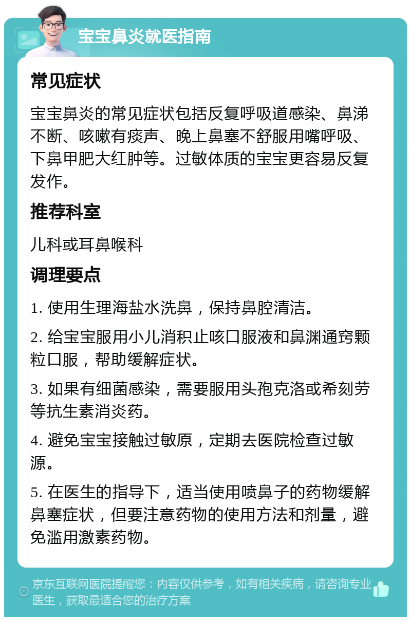 宝宝鼻炎就医指南 常见症状 宝宝鼻炎的常见症状包括反复呼吸道感染、鼻涕不断、咳嗽有痰声、晚上鼻塞不舒服用嘴呼吸、下鼻甲肥大红肿等。过敏体质的宝宝更容易反复发作。 推荐科室 儿科或耳鼻喉科 调理要点 1. 使用生理海盐水洗鼻，保持鼻腔清洁。 2. 给宝宝服用小儿消积止咳口服液和鼻渊通窍颗粒口服，帮助缓解症状。 3. 如果有细菌感染，需要服用头孢克洛或希刻劳等抗生素消炎药。 4. 避免宝宝接触过敏原，定期去医院检查过敏源。 5. 在医生的指导下，适当使用喷鼻子的药物缓解鼻塞症状，但要注意药物的使用方法和剂量，避免滥用激素药物。