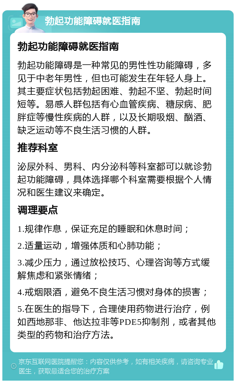 勃起功能障碍就医指南 勃起功能障碍就医指南 勃起功能障碍是一种常见的男性性功能障碍，多见于中老年男性，但也可能发生在年轻人身上。其主要症状包括勃起困难、勃起不坚、勃起时间短等。易感人群包括有心血管疾病、糖尿病、肥胖症等慢性疾病的人群，以及长期吸烟、酗酒、缺乏运动等不良生活习惯的人群。 推荐科室 泌尿外科、男科、内分泌科等科室都可以就诊勃起功能障碍，具体选择哪个科室需要根据个人情况和医生建议来确定。 调理要点 1.规律作息，保证充足的睡眠和休息时间； 2.适量运动，增强体质和心肺功能； 3.减少压力，通过放松技巧、心理咨询等方式缓解焦虑和紧张情绪； 4.戒烟限酒，避免不良生活习惯对身体的损害； 5.在医生的指导下，合理使用药物进行治疗，例如西地那非、他达拉非等PDE5抑制剂，或者其他类型的药物和治疗方法。