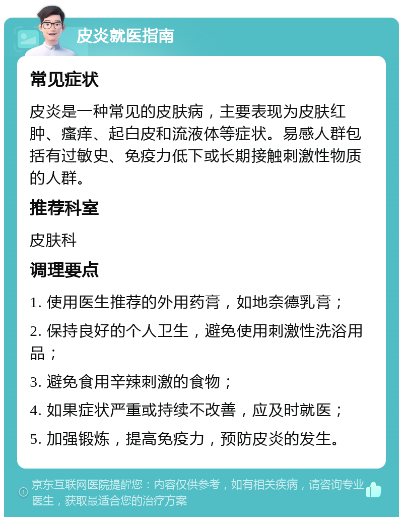 皮炎就医指南 常见症状 皮炎是一种常见的皮肤病，主要表现为皮肤红肿、瘙痒、起白皮和流液体等症状。易感人群包括有过敏史、免疫力低下或长期接触刺激性物质的人群。 推荐科室 皮肤科 调理要点 1. 使用医生推荐的外用药膏，如地奈德乳膏； 2. 保持良好的个人卫生，避免使用刺激性洗浴用品； 3. 避免食用辛辣刺激的食物； 4. 如果症状严重或持续不改善，应及时就医； 5. 加强锻炼，提高免疫力，预防皮炎的发生。