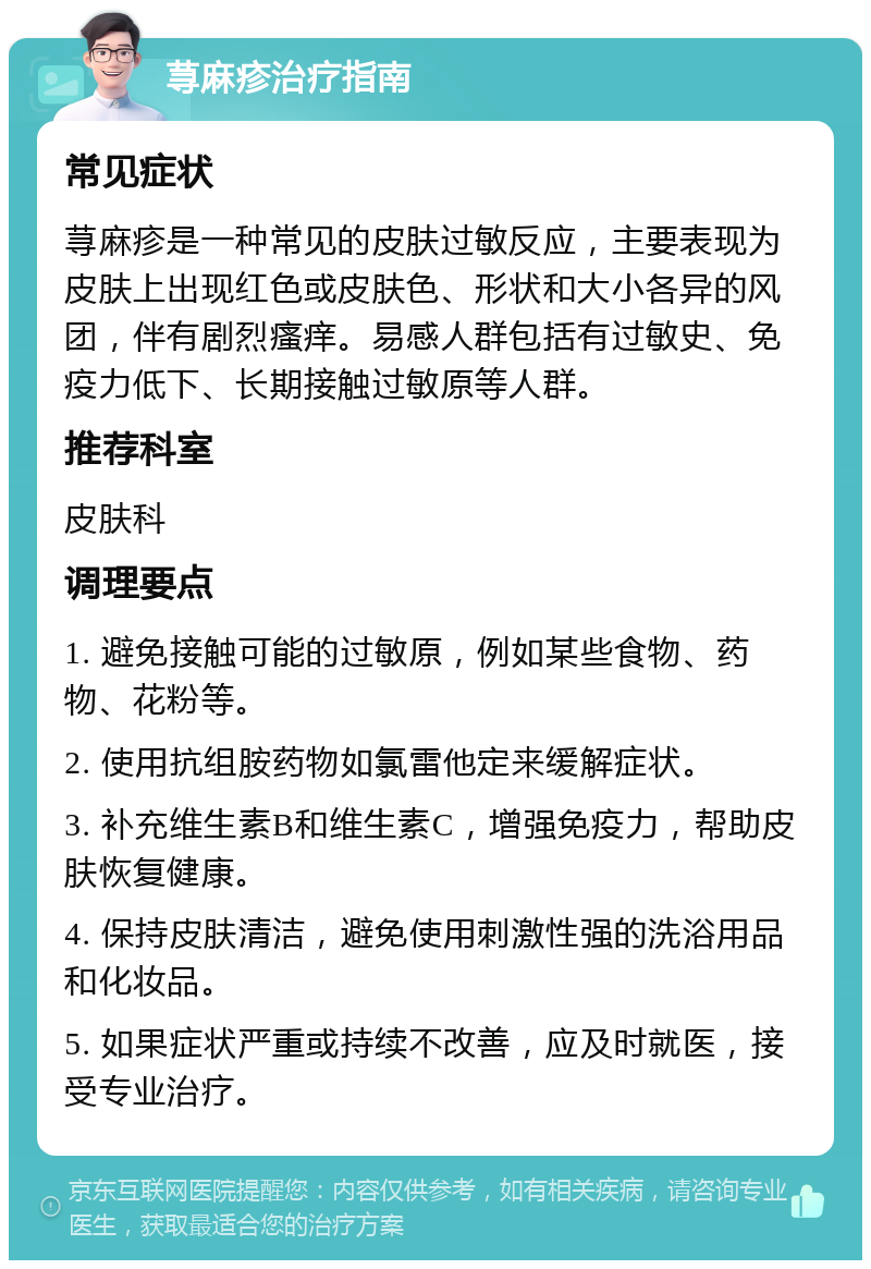 荨麻疹治疗指南 常见症状 荨麻疹是一种常见的皮肤过敏反应，主要表现为皮肤上出现红色或皮肤色、形状和大小各异的风团，伴有剧烈瘙痒。易感人群包括有过敏史、免疫力低下、长期接触过敏原等人群。 推荐科室 皮肤科 调理要点 1. 避免接触可能的过敏原，例如某些食物、药物、花粉等。 2. 使用抗组胺药物如氯雷他定来缓解症状。 3. 补充维生素B和维生素C，增强免疫力，帮助皮肤恢复健康。 4. 保持皮肤清洁，避免使用刺激性强的洗浴用品和化妆品。 5. 如果症状严重或持续不改善，应及时就医，接受专业治疗。