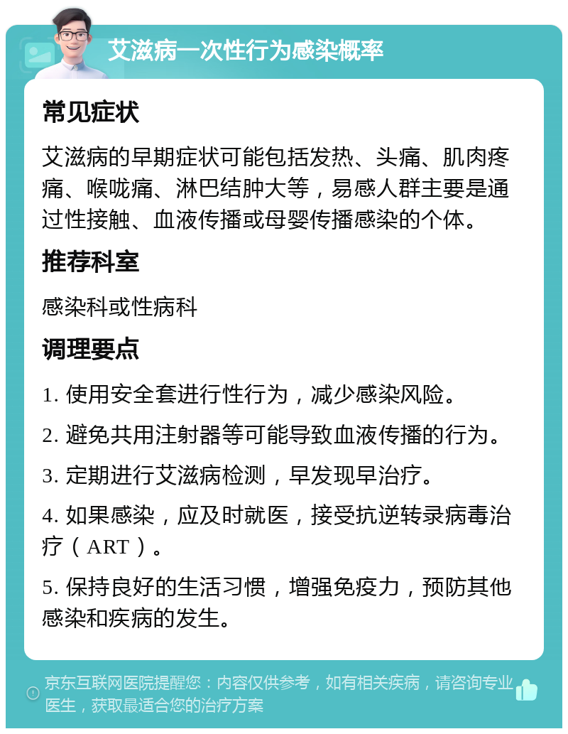 艾滋病一次性行为感染概率 常见症状 艾滋病的早期症状可能包括发热、头痛、肌肉疼痛、喉咙痛、淋巴结肿大等，易感人群主要是通过性接触、血液传播或母婴传播感染的个体。 推荐科室 感染科或性病科 调理要点 1. 使用安全套进行性行为，减少感染风险。 2. 避免共用注射器等可能导致血液传播的行为。 3. 定期进行艾滋病检测，早发现早治疗。 4. 如果感染，应及时就医，接受抗逆转录病毒治疗（ART）。 5. 保持良好的生活习惯，增强免疫力，预防其他感染和疾病的发生。