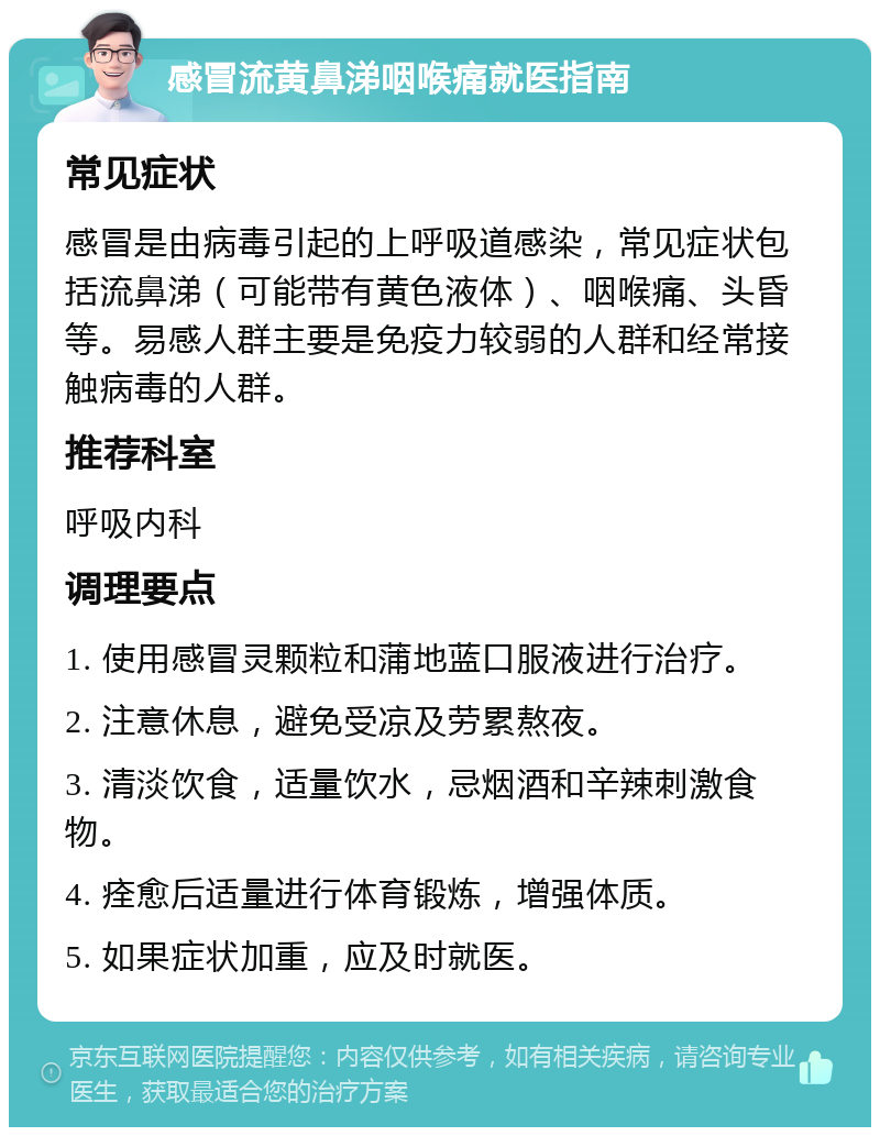 感冒流黄鼻涕咽喉痛就医指南 常见症状 感冒是由病毒引起的上呼吸道感染，常见症状包括流鼻涕（可能带有黄色液体）、咽喉痛、头昏等。易感人群主要是免疫力较弱的人群和经常接触病毒的人群。 推荐科室 呼吸内科 调理要点 1. 使用感冒灵颗粒和蒲地蓝口服液进行治疗。 2. 注意休息，避免受凉及劳累熬夜。 3. 清淡饮食，适量饮水，忌烟酒和辛辣刺激食物。 4. 痊愈后适量进行体育锻炼，增强体质。 5. 如果症状加重，应及时就医。