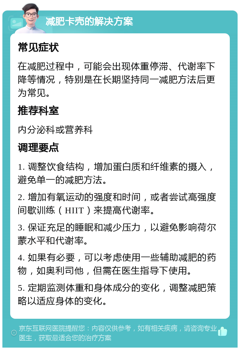 减肥卡壳的解决方案 常见症状 在减肥过程中，可能会出现体重停滞、代谢率下降等情况，特别是在长期坚持同一减肥方法后更为常见。 推荐科室 内分泌科或营养科 调理要点 1. 调整饮食结构，增加蛋白质和纤维素的摄入，避免单一的减肥方法。 2. 增加有氧运动的强度和时间，或者尝试高强度间歇训练（HIIT）来提高代谢率。 3. 保证充足的睡眠和减少压力，以避免影响荷尔蒙水平和代谢率。 4. 如果有必要，可以考虑使用一些辅助减肥的药物，如奥利司他，但需在医生指导下使用。 5. 定期监测体重和身体成分的变化，调整减肥策略以适应身体的变化。