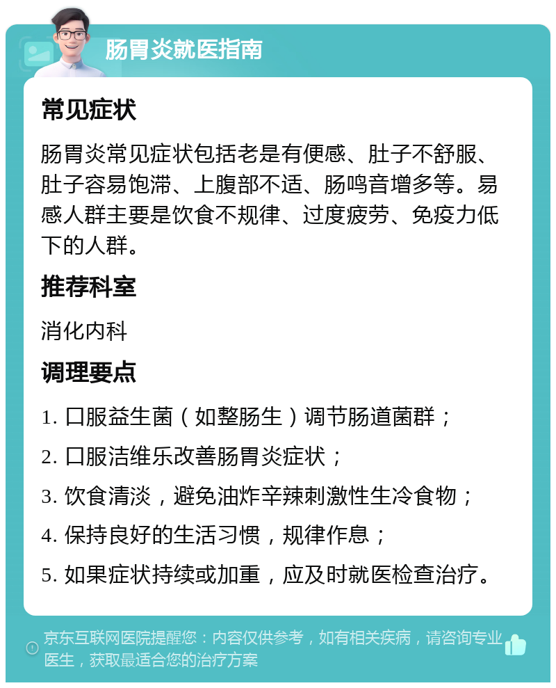 肠胃炎就医指南 常见症状 肠胃炎常见症状包括老是有便感、肚子不舒服、肚子容易饱滞、上腹部不适、肠鸣音增多等。易感人群主要是饮食不规律、过度疲劳、免疫力低下的人群。 推荐科室 消化内科 调理要点 1. 口服益生菌（如整肠生）调节肠道菌群； 2. 口服洁维乐改善肠胃炎症状； 3. 饮食清淡，避免油炸辛辣刺激性生冷食物； 4. 保持良好的生活习惯，规律作息； 5. 如果症状持续或加重，应及时就医检查治疗。