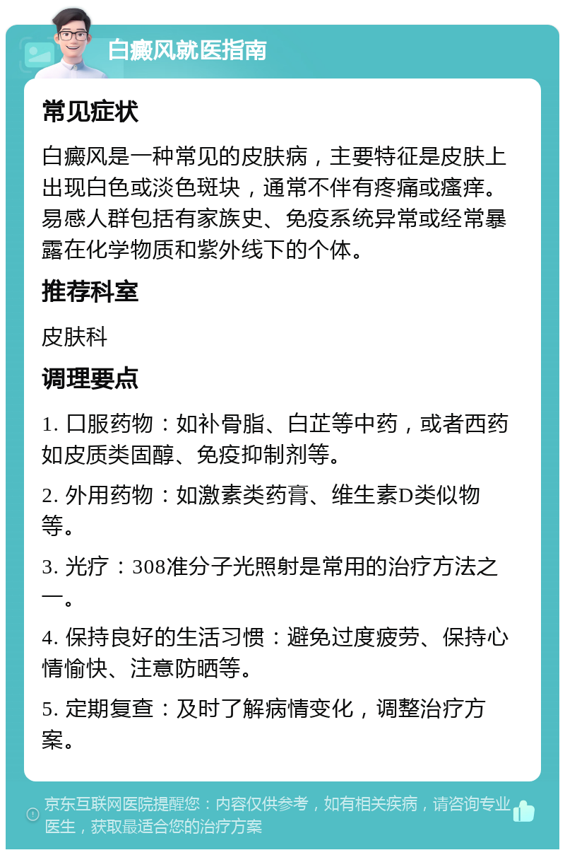 白癜风就医指南 常见症状 白癜风是一种常见的皮肤病，主要特征是皮肤上出现白色或淡色斑块，通常不伴有疼痛或瘙痒。易感人群包括有家族史、免疫系统异常或经常暴露在化学物质和紫外线下的个体。 推荐科室 皮肤科 调理要点 1. 口服药物：如补骨脂、白芷等中药，或者西药如皮质类固醇、免疫抑制剂等。 2. 外用药物：如激素类药膏、维生素D类似物等。 3. 光疗：308准分子光照射是常用的治疗方法之一。 4. 保持良好的生活习惯：避免过度疲劳、保持心情愉快、注意防晒等。 5. 定期复查：及时了解病情变化，调整治疗方案。