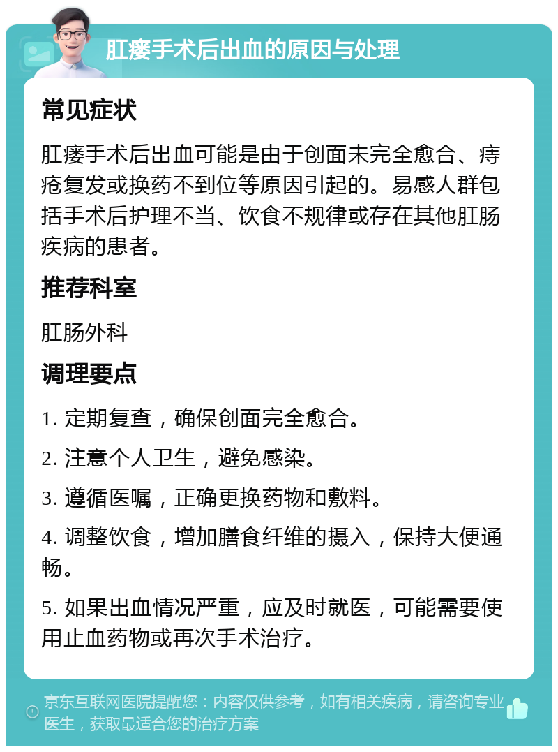 肛瘘手术后出血的原因与处理 常见症状 肛瘘手术后出血可能是由于创面未完全愈合、痔疮复发或换药不到位等原因引起的。易感人群包括手术后护理不当、饮食不规律或存在其他肛肠疾病的患者。 推荐科室 肛肠外科 调理要点 1. 定期复查，确保创面完全愈合。 2. 注意个人卫生，避免感染。 3. 遵循医嘱，正确更换药物和敷料。 4. 调整饮食，增加膳食纤维的摄入，保持大便通畅。 5. 如果出血情况严重，应及时就医，可能需要使用止血药物或再次手术治疗。