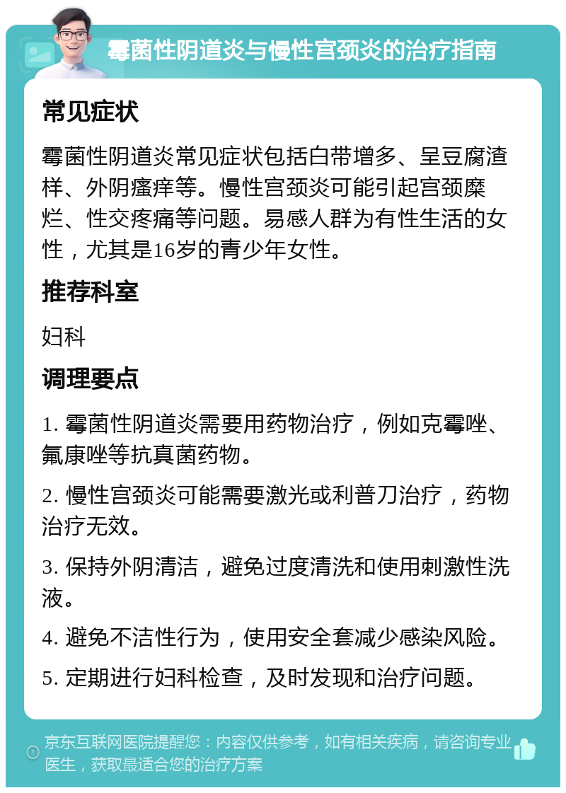 霉菌性阴道炎与慢性宫颈炎的治疗指南 常见症状 霉菌性阴道炎常见症状包括白带增多、呈豆腐渣样、外阴瘙痒等。慢性宫颈炎可能引起宫颈糜烂、性交疼痛等问题。易感人群为有性生活的女性，尤其是16岁的青少年女性。 推荐科室 妇科 调理要点 1. 霉菌性阴道炎需要用药物治疗，例如克霉唑、氟康唑等抗真菌药物。 2. 慢性宫颈炎可能需要激光或利普刀治疗，药物治疗无效。 3. 保持外阴清洁，避免过度清洗和使用刺激性洗液。 4. 避免不洁性行为，使用安全套减少感染风险。 5. 定期进行妇科检查，及时发现和治疗问题。