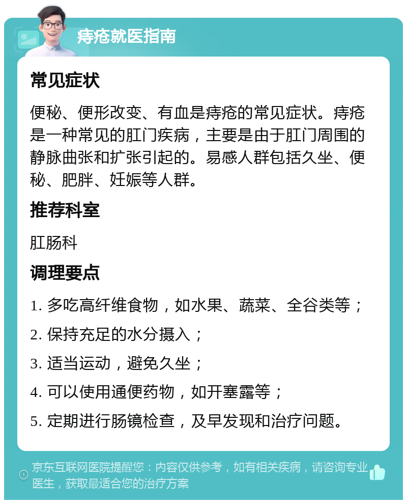 痔疮就医指南 常见症状 便秘、便形改变、有血是痔疮的常见症状。痔疮是一种常见的肛门疾病，主要是由于肛门周围的静脉曲张和扩张引起的。易感人群包括久坐、便秘、肥胖、妊娠等人群。 推荐科室 肛肠科 调理要点 1. 多吃高纤维食物，如水果、蔬菜、全谷类等； 2. 保持充足的水分摄入； 3. 适当运动，避免久坐； 4. 可以使用通便药物，如开塞露等； 5. 定期进行肠镜检查，及早发现和治疗问题。