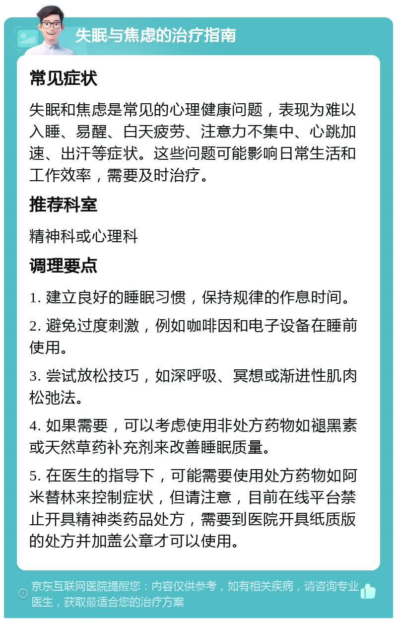 失眠与焦虑的治疗指南 常见症状 失眠和焦虑是常见的心理健康问题，表现为难以入睡、易醒、白天疲劳、注意力不集中、心跳加速、出汗等症状。这些问题可能影响日常生活和工作效率，需要及时治疗。 推荐科室 精神科或心理科 调理要点 1. 建立良好的睡眠习惯，保持规律的作息时间。 2. 避免过度刺激，例如咖啡因和电子设备在睡前使用。 3. 尝试放松技巧，如深呼吸、冥想或渐进性肌肉松弛法。 4. 如果需要，可以考虑使用非处方药物如褪黑素或天然草药补充剂来改善睡眠质量。 5. 在医生的指导下，可能需要使用处方药物如阿米替林来控制症状，但请注意，目前在线平台禁止开具精神类药品处方，需要到医院开具纸质版的处方并加盖公章才可以使用。