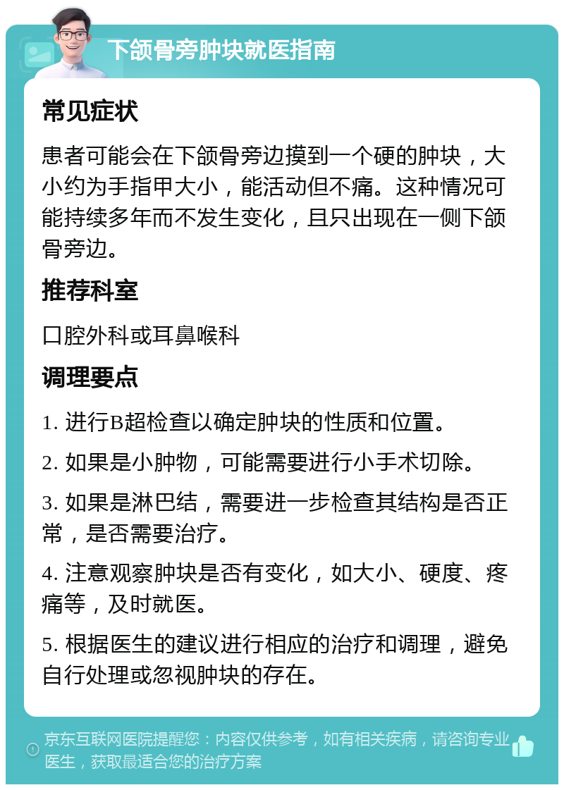 下颌骨旁肿块就医指南 常见症状 患者可能会在下颌骨旁边摸到一个硬的肿块，大小约为手指甲大小，能活动但不痛。这种情况可能持续多年而不发生变化，且只出现在一侧下颌骨旁边。 推荐科室 口腔外科或耳鼻喉科 调理要点 1. 进行B超检查以确定肿块的性质和位置。 2. 如果是小肿物，可能需要进行小手术切除。 3. 如果是淋巴结，需要进一步检查其结构是否正常，是否需要治疗。 4. 注意观察肿块是否有变化，如大小、硬度、疼痛等，及时就医。 5. 根据医生的建议进行相应的治疗和调理，避免自行处理或忽视肿块的存在。