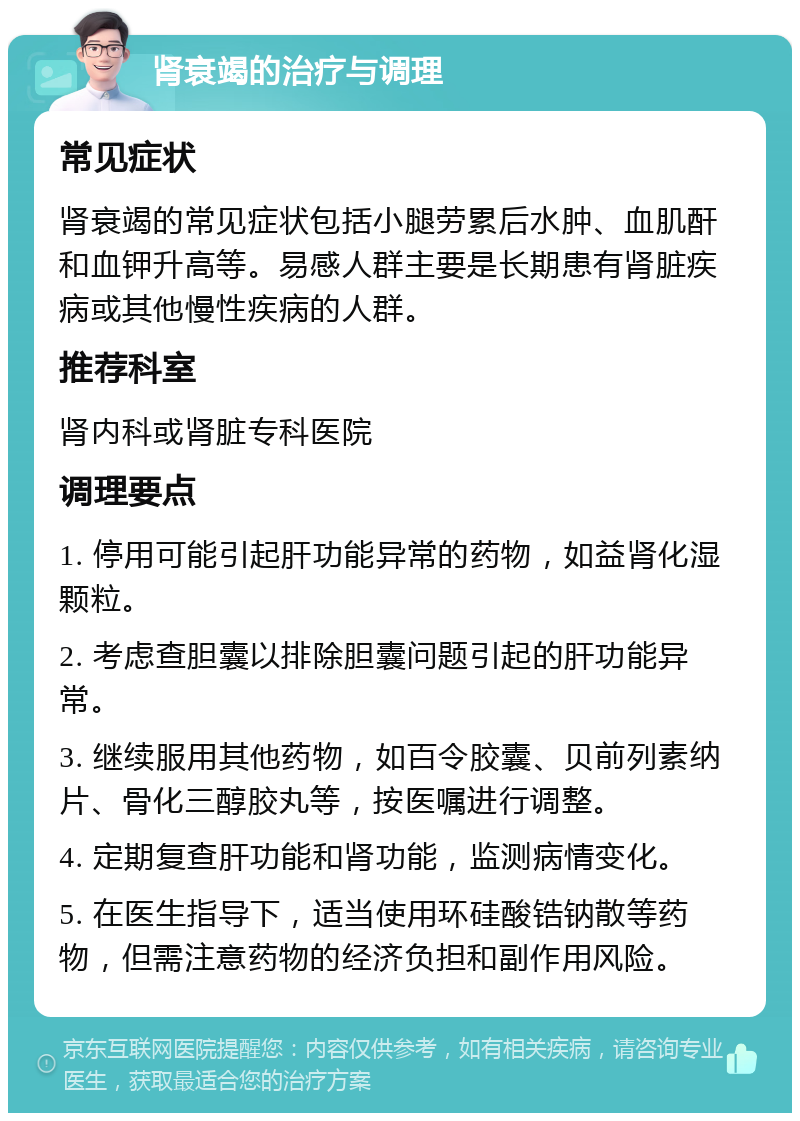 肾衰竭的治疗与调理 常见症状 肾衰竭的常见症状包括小腿劳累后水肿、血肌酐和血钾升高等。易感人群主要是长期患有肾脏疾病或其他慢性疾病的人群。 推荐科室 肾内科或肾脏专科医院 调理要点 1. 停用可能引起肝功能异常的药物，如益肾化湿颗粒。 2. 考虑查胆囊以排除胆囊问题引起的肝功能异常。 3. 继续服用其他药物，如百令胶囊、贝前列素纳片、骨化三醇胶丸等，按医嘱进行调整。 4. 定期复查肝功能和肾功能，监测病情变化。 5. 在医生指导下，适当使用环硅酸锆钠散等药物，但需注意药物的经济负担和副作用风险。