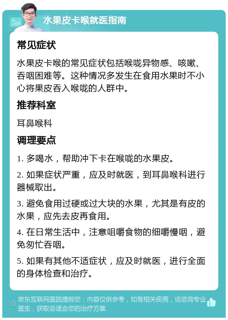 水果皮卡喉就医指南 常见症状 水果皮卡喉的常见症状包括喉咙异物感、咳嗽、吞咽困难等。这种情况多发生在食用水果时不小心将果皮吞入喉咙的人群中。 推荐科室 耳鼻喉科 调理要点 1. 多喝水，帮助冲下卡在喉咙的水果皮。 2. 如果症状严重，应及时就医，到耳鼻喉科进行器械取出。 3. 避免食用过硬或过大块的水果，尤其是有皮的水果，应先去皮再食用。 4. 在日常生活中，注意咀嚼食物的细嚼慢咽，避免匆忙吞咽。 5. 如果有其他不适症状，应及时就医，进行全面的身体检查和治疗。