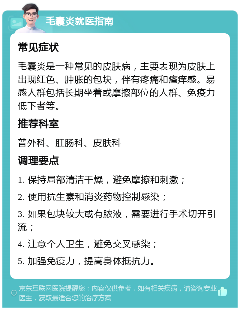 毛囊炎就医指南 常见症状 毛囊炎是一种常见的皮肤病，主要表现为皮肤上出现红色、肿胀的包块，伴有疼痛和瘙痒感。易感人群包括长期坐着或摩擦部位的人群、免疫力低下者等。 推荐科室 普外科、肛肠科、皮肤科 调理要点 1. 保持局部清洁干燥，避免摩擦和刺激； 2. 使用抗生素和消炎药物控制感染； 3. 如果包块较大或有脓液，需要进行手术切开引流； 4. 注意个人卫生，避免交叉感染； 5. 加强免疫力，提高身体抵抗力。