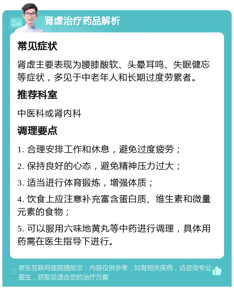 肾虚治疗药品解析 常见症状 肾虚主要表现为腰膝酸软、头晕耳鸣、失眠健忘等症状，多见于中老年人和长期过度劳累者。 推荐科室 中医科或肾内科 调理要点 1. 合理安排工作和休息，避免过度疲劳； 2. 保持良好的心态，避免精神压力过大； 3. 适当进行体育锻炼，增强体质； 4. 饮食上应注意补充富含蛋白质、维生素和微量元素的食物； 5. 可以服用六味地黄丸等中药进行调理，具体用药需在医生指导下进行。