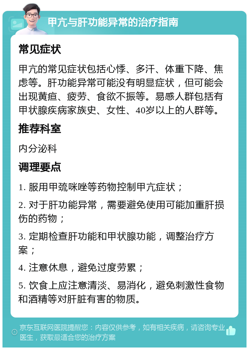 甲亢与肝功能异常的治疗指南 常见症状 甲亢的常见症状包括心悸、多汗、体重下降、焦虑等。肝功能异常可能没有明显症状，但可能会出现黄疸、疲劳、食欲不振等。易感人群包括有甲状腺疾病家族史、女性、40岁以上的人群等。 推荐科室 内分泌科 调理要点 1. 服用甲巯咪唑等药物控制甲亢症状； 2. 对于肝功能异常，需要避免使用可能加重肝损伤的药物； 3. 定期检查肝功能和甲状腺功能，调整治疗方案； 4. 注意休息，避免过度劳累； 5. 饮食上应注意清淡、易消化，避免刺激性食物和酒精等对肝脏有害的物质。