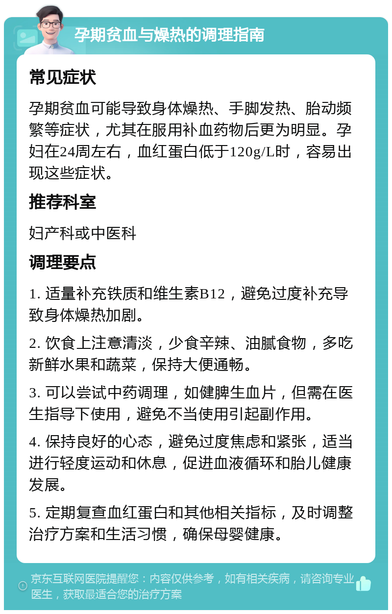 孕期贫血与燥热的调理指南 常见症状 孕期贫血可能导致身体燥热、手脚发热、胎动频繁等症状，尤其在服用补血药物后更为明显。孕妇在24周左右，血红蛋白低于120g/L时，容易出现这些症状。 推荐科室 妇产科或中医科 调理要点 1. 适量补充铁质和维生素B12，避免过度补充导致身体燥热加剧。 2. 饮食上注意清淡，少食辛辣、油腻食物，多吃新鲜水果和蔬菜，保持大便通畅。 3. 可以尝试中药调理，如健脾生血片，但需在医生指导下使用，避免不当使用引起副作用。 4. 保持良好的心态，避免过度焦虑和紧张，适当进行轻度运动和休息，促进血液循环和胎儿健康发展。 5. 定期复查血红蛋白和其他相关指标，及时调整治疗方案和生活习惯，确保母婴健康。