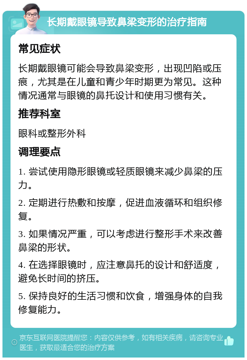 长期戴眼镜导致鼻梁变形的治疗指南 常见症状 长期戴眼镜可能会导致鼻梁变形，出现凹陷或压痕，尤其是在儿童和青少年时期更为常见。这种情况通常与眼镜的鼻托设计和使用习惯有关。 推荐科室 眼科或整形外科 调理要点 1. 尝试使用隐形眼镜或轻质眼镜来减少鼻梁的压力。 2. 定期进行热敷和按摩，促进血液循环和组织修复。 3. 如果情况严重，可以考虑进行整形手术来改善鼻梁的形状。 4. 在选择眼镜时，应注意鼻托的设计和舒适度，避免长时间的挤压。 5. 保持良好的生活习惯和饮食，增强身体的自我修复能力。