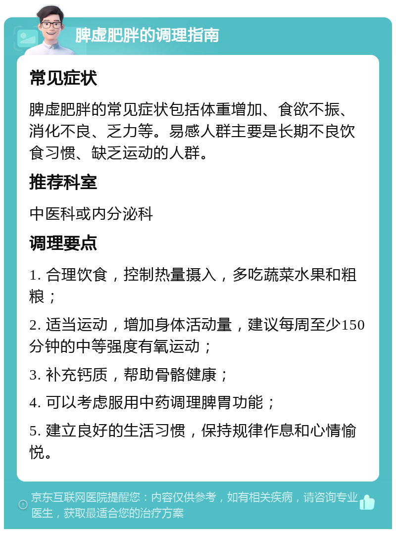 脾虚肥胖的调理指南 常见症状 脾虚肥胖的常见症状包括体重增加、食欲不振、消化不良、乏力等。易感人群主要是长期不良饮食习惯、缺乏运动的人群。 推荐科室 中医科或内分泌科 调理要点 1. 合理饮食，控制热量摄入，多吃蔬菜水果和粗粮； 2. 适当运动，增加身体活动量，建议每周至少150分钟的中等强度有氧运动； 3. 补充钙质，帮助骨骼健康； 4. 可以考虑服用中药调理脾胃功能； 5. 建立良好的生活习惯，保持规律作息和心情愉悦。