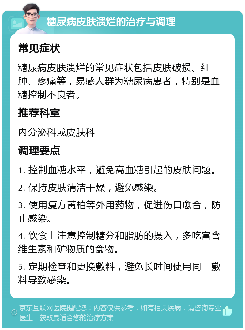 糖尿病皮肤溃烂的治疗与调理 常见症状 糖尿病皮肤溃烂的常见症状包括皮肤破损、红肿、疼痛等，易感人群为糖尿病患者，特别是血糖控制不良者。 推荐科室 内分泌科或皮肤科 调理要点 1. 控制血糖水平，避免高血糖引起的皮肤问题。 2. 保持皮肤清洁干燥，避免感染。 3. 使用复方黄柏等外用药物，促进伤口愈合，防止感染。 4. 饮食上注意控制糖分和脂肪的摄入，多吃富含维生素和矿物质的食物。 5. 定期检查和更换敷料，避免长时间使用同一敷料导致感染。