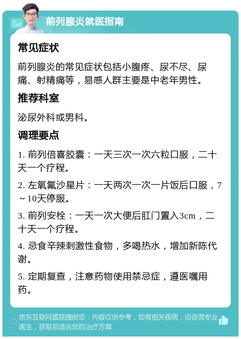 前列腺炎就医指南 常见症状 前列腺炎的常见症状包括小腹疼、尿不尽、尿痛、射精痛等，易感人群主要是中老年男性。 推荐科室 泌尿外科或男科。 调理要点 1. 前列倍喜胶囊：一天三次一次六粒口服，二十天一个疗程。 2. 左氧氟沙星片：一天两次一次一片饭后口服，7～10天停服。 3. 前列安栓：一天一次大便后肛门置入3cm，二十天一个疗程。 4. 忌食辛辣刺激性食物，多喝热水，增加新陈代谢。 5. 定期复查，注意药物使用禁忌症，遵医嘱用药。