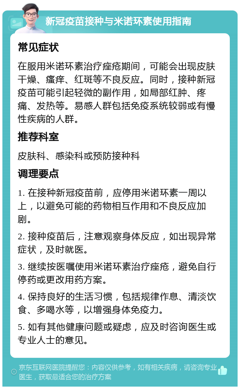 新冠疫苗接种与米诺环素使用指南 常见症状 在服用米诺环素治疗痤疮期间，可能会出现皮肤干燥、瘙痒、红斑等不良反应。同时，接种新冠疫苗可能引起轻微的副作用，如局部红肿、疼痛、发热等。易感人群包括免疫系统较弱或有慢性疾病的人群。 推荐科室 皮肤科、感染科或预防接种科 调理要点 1. 在接种新冠疫苗前，应停用米诺环素一周以上，以避免可能的药物相互作用和不良反应加剧。 2. 接种疫苗后，注意观察身体反应，如出现异常症状，及时就医。 3. 继续按医嘱使用米诺环素治疗痤疮，避免自行停药或更改用药方案。 4. 保持良好的生活习惯，包括规律作息、清淡饮食、多喝水等，以增强身体免疫力。 5. 如有其他健康问题或疑虑，应及时咨询医生或专业人士的意见。