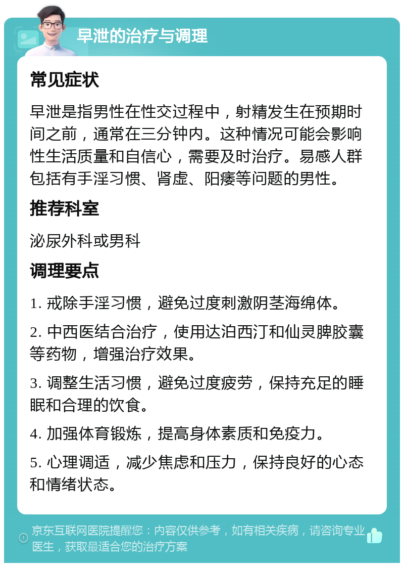 早泄的治疗与调理 常见症状 早泄是指男性在性交过程中，射精发生在预期时间之前，通常在三分钟内。这种情况可能会影响性生活质量和自信心，需要及时治疗。易感人群包括有手淫习惯、肾虚、阳痿等问题的男性。 推荐科室 泌尿外科或男科 调理要点 1. 戒除手淫习惯，避免过度刺激阴茎海绵体。 2. 中西医结合治疗，使用达泊西汀和仙灵脾胶囊等药物，增强治疗效果。 3. 调整生活习惯，避免过度疲劳，保持充足的睡眠和合理的饮食。 4. 加强体育锻炼，提高身体素质和免疫力。 5. 心理调适，减少焦虑和压力，保持良好的心态和情绪状态。