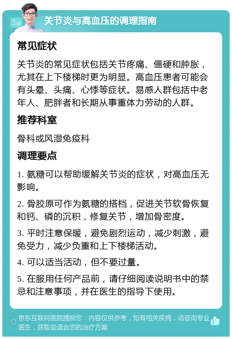 关节炎与高血压的调理指南 常见症状 关节炎的常见症状包括关节疼痛、僵硬和肿胀，尤其在上下楼梯时更为明显。高血压患者可能会有头晕、头痛、心悸等症状。易感人群包括中老年人、肥胖者和长期从事重体力劳动的人群。 推荐科室 骨科或风湿免疫科 调理要点 1. 氨糖可以帮助缓解关节炎的症状，对高血压无影响。 2. 骨胶原可作为氨糖的搭档，促进关节软骨恢复和钙、磷的沉积，修复关节，增加骨密度。 3. 平时注意保暖，避免剧烈运动，减少刺激，避免受力，减少负重和上下楼梯活动。 4. 可以适当活动，但不要过量。 5. 在服用任何产品前，请仔细阅读说明书中的禁忌和注意事项，并在医生的指导下使用。